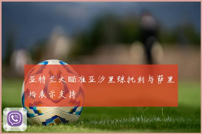 亚特兰大瞄准亚沙里琼托利与萨里均表示支持