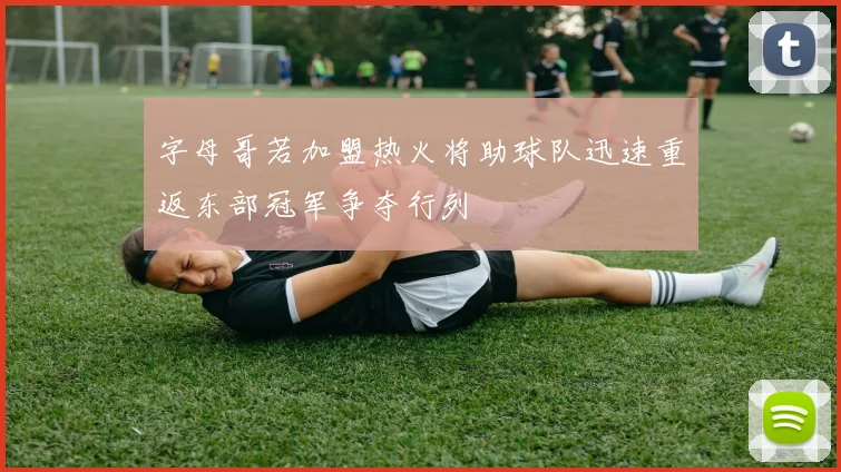 字母哥若加盟热火将助球队迅速重返东部冠军争夺行列