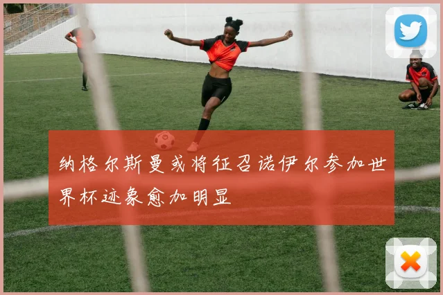 纳格尔斯曼或将征召诺伊尔参加世界杯迹象愈加明显