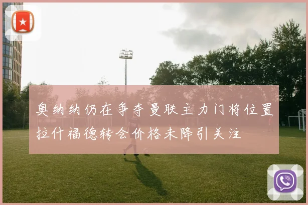 奥纳纳仍在争夺曼联主力门将位置拉什福德转会价格未降引关注