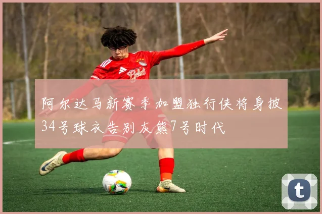 阿尔达马新赛季加盟独行侠将身披34号球衣告别灰熊7号时代